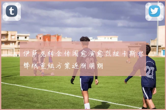 伊萨克转会传闻愈演愈烈纽卡斯尔锋线重组方案逐渐明朗