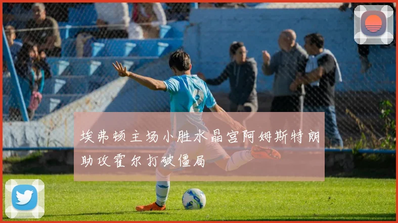 埃弗顿主场小胜水晶宫阿姆斯特朗助攻霍尔打破僵局
