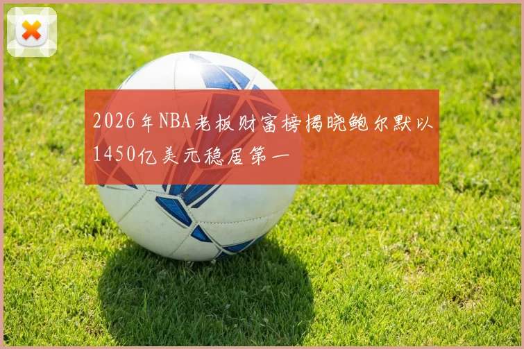 2026年NBA老板财富榜揭晓鲍尔默以1450亿美元稳居第一